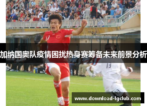 加纳国奥队疫情困扰热身赛筹备未来前景分析 加纳国奥队疫情困扰热身赛筹备未来前景分析