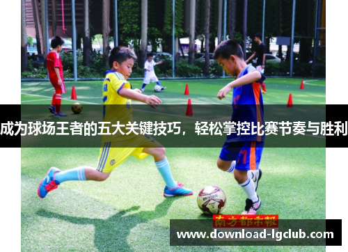 成为球场王者的五大关键技巧,轻松掌控比赛节奏与胜利 成为球场王者的五大关键技巧,轻松掌控比赛节奏与胜利