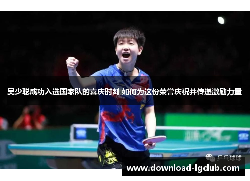 吴少聪成功入选国家队的喜庆时刻 如何为这份荣誉庆祝并传递激励力量