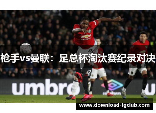 枪手vs曼联:足总杯淘汰赛纪录对决 枪手vs曼联:足总杯淘汰赛纪录对决