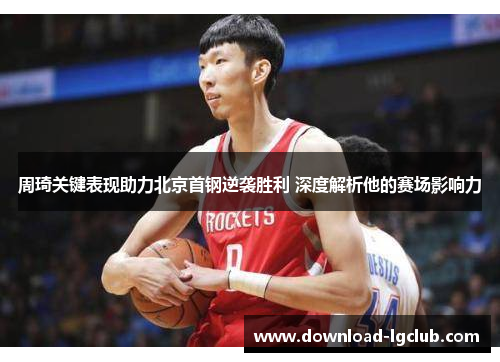周琦关键表现助力北京首钢逆袭胜利 深度解析他的赛场影响力 周琦关键表现助力北京首钢逆袭胜利 深度解析他的赛场影响力