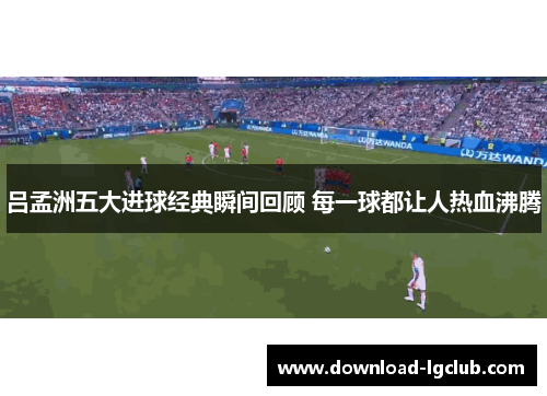 吕孟洲五大进球经典瞬间回顾 每一球都让人热血沸腾 吕孟洲五大进球经典瞬间回顾 每一球都让人热血沸腾