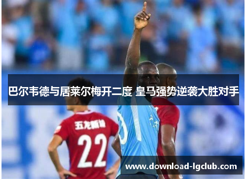 巴尔韦德与居莱尔梅开二度 皇马强势逆袭大胜对手 巴尔韦德与居莱尔梅开二度 皇马强势逆袭大胜对手