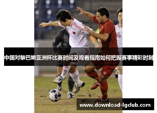 中国对黎巴嫩亚洲杯比赛时间及观看指南如何把握赛事精彩时刻 中国对黎巴嫩亚洲杯比赛时间及观看指南如何把握赛事精彩时刻