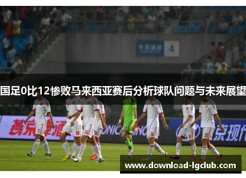 国足0比12惨败马来西亚赛后分析球队问题与未来展望