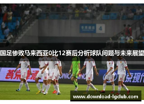 国足惨败马来西亚0比12赛后分析球队问题与未来展望 国足惨败马来西亚0比12赛后分析球队问题与未来展望