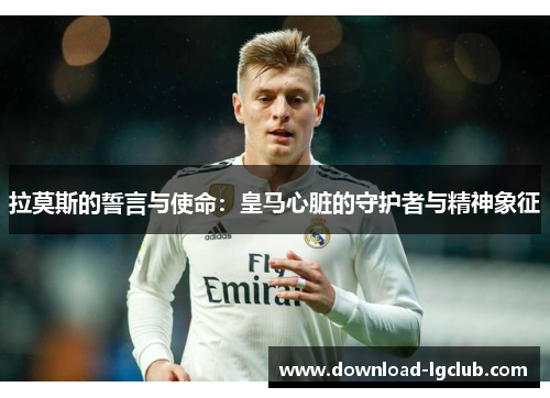 拉莫斯的誓言与使命:皇马心脏的守护者与精神象征 拉莫斯的誓言与使命:皇马心脏的守护者与精神象征
