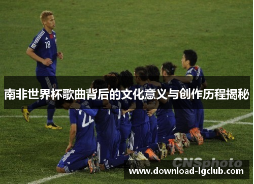 南非世界杯歌曲背后的文化意义与创作历程揭秘 南非世界杯歌曲背后的文化意义与创作历程揭秘