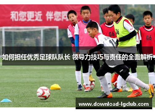 如何担任优秀足球队队长 领导力技巧与责任的全面解析 如何担任优秀足球队队长 领导力技巧与责任的全面解析