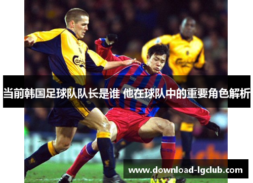当前韩国足球队队长是谁 他在球队中的重要角色解析 当前韩国足球队队长是谁 他在球队中的重要角色解析