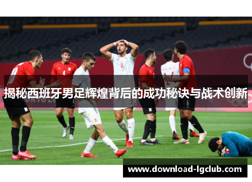 揭秘西班牙男足辉煌背后的成功秘诀与战术创新 揭秘西班牙男足辉煌背后的成功秘诀与战术创新