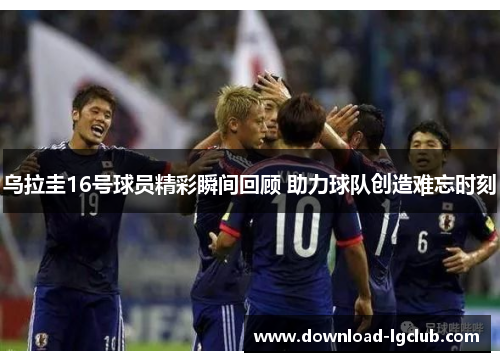 乌拉圭16号球员精彩瞬间回顾 助力球队创造难忘时刻 乌拉圭16号球员精彩瞬间回顾 助力球队创造难忘时刻