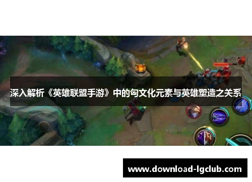 深入解析《英雄联盟手游》中的匈文化元素与英雄塑造之关系 深入解析《英雄联盟手游》中的匈文化元素与英雄塑造之关系