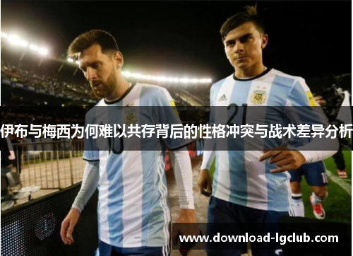 伊布与梅西为何难以共存背后的性格冲突与战术差异分析