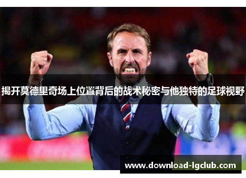 揭开莫德里奇场上位置背后的战术秘密与他独特的足球视野 揭开莫德里奇场上位置背后的战术秘密与他独特的足球视野