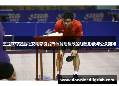 王楚钦夺冠后社交动态引发热议背后反映的明星形象与公众期待 王楚钦夺冠后社交动态引发热议背后反映的明星形象与公众期待