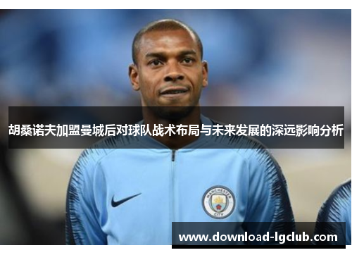 胡桑诺夫加盟曼城后对球队战术布局与未来发展的深远影响分析 胡桑诺夫加盟曼城后对球队战术布局与未来发展的深远影响分析