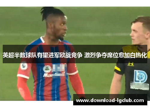 英超半数球队有望进军欧战竞争 激烈争夺席位愈加白热化 英超半数球队有望进军欧战竞争 激烈争夺席位愈加白热化