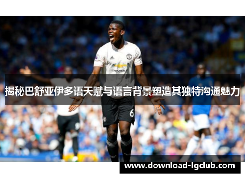 揭秘巴舒亚伊多语天赋与语言背景塑造其独特沟通魅力 揭秘巴舒亚伊多语天赋与语言背景塑造其独特沟通魅力