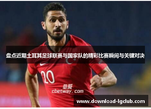 盘点近期土耳其足球联赛与国家队的精彩比赛瞬间与关键对决 盘点近期土耳其足球联赛与国家队的精彩比赛瞬间与关键对决
