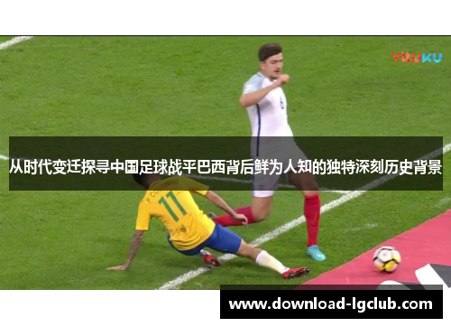 从时代变迁探寻中国足球战平巴西背后鲜为人知的独特深刻历史背景
