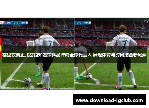 格里兹曼正式签约知名饮料品牌成全球代言人 展现体育与时尚结合新风潮
