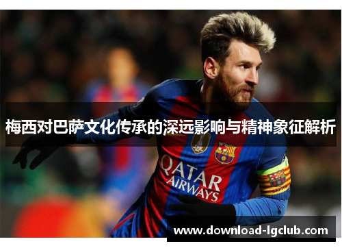 梅西对巴萨文化传承的深远影响与精神象征解析