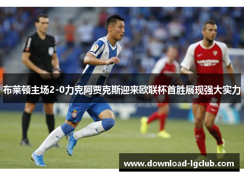 布莱顿主场2-0力克阿贾克斯迎来欧联杯首胜展现强大实力