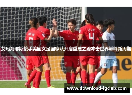 艾玛海耶斯接手美国女足国家队开启重建之路冲击世界巅峰新周期