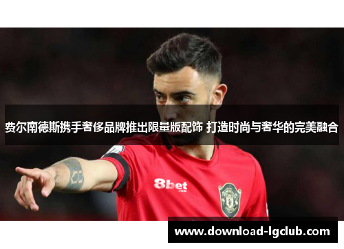 费尔南德斯携手奢侈品牌推出限量版配饰 打造时尚与奢华的完美融合 费尔南德斯携手奢侈品牌推出限量版配饰 打造时尚与奢华的完美融合