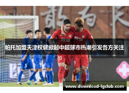 帕托加盟天津权健掀起中超球市热潮引发各方关注 帕托加盟天津权健掀起中超球市热潮引发各方关注